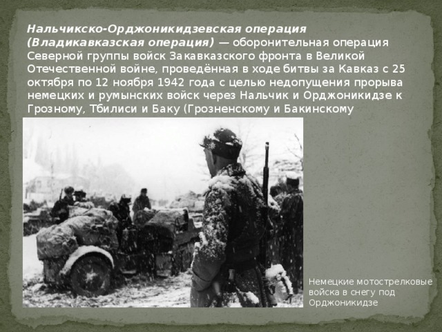 Нальчикско-Орджоникидзевская операция (Владикавказская операция) — оборонительная операция Северной группы войск Закавказского фронта в Великой Отечественной войне, проведённая в ходе битвы за Кавказ с 25 октября по 12 ноября 1942 года с целью недопущения прорыва немецких и румынских войск через Нальчик и Орджоникидзе к Грозному, Тбилиси и Баку (Грозненскому и Бакинскому нефтеносным районам и в Закавказье). Немецкие мотострелковые войска в снегу под Орджоникидзе 