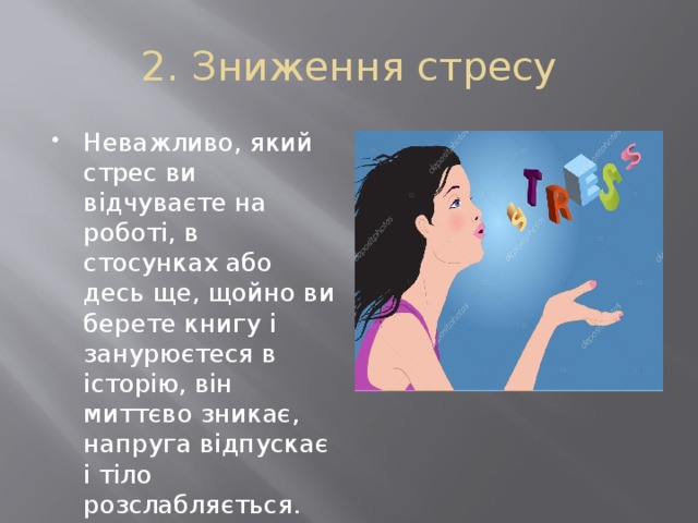 2. Зниження стресу Неважливо, який стрес ви відчуваєте на роботі, в стосунках або десь ще, щойно ви берете книгу і занурюєтеся в історію, він миттєво зникає, напруга відпускає і тіло розслабляється. 