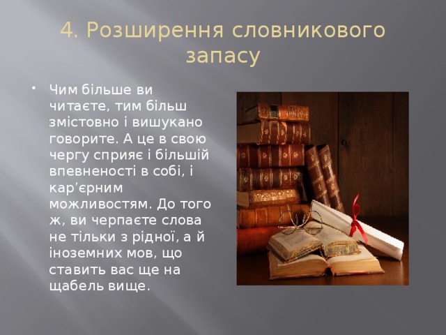 4. Розширення словникового запасу Чим більше ви читаєте, тим більш змістовно і вишукано говорите. А це в свою чергу сприяє і більшій впевненості в собі, і кар’єрним можливостям. До того ж, ви черпаєте слова не тільки з рідної, а й іноземних мов, що ставить вас ще на щабель вище. 