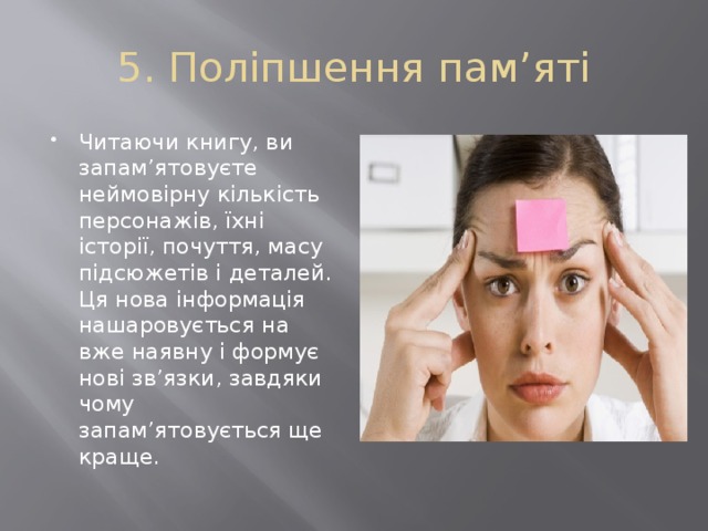 5. Поліпшення пам’яті Читаючи книгу, ви запам’ятовуєте неймовірну кількість персонажів, їхні історії, почуття, масу підсюжетів і деталей. Ця нова інформація нашаровується на вже наявну і формує нові зв’язки, завдяки чому запам’ятовується ще краще. 