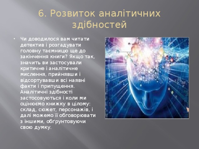 6. Розвиток аналітичних здібностей Чи доводилося вам читати детектив і розгадувати головну таємницю ще до закінчення книги? Якщо так, значить ви застосували критичне і аналітичне мислення, прийнявши і відсортувавши всі наявні факти і припущення. Аналітичні здібності застосовуються і коли ми оцінюємо книжку в цілому: склад, сюжет, персонажів, і далі можемо її обговорювати з іншими, обґрунтовуючи свою думку. 