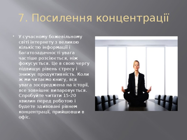 7. Посилення концентрації У сучасному божевільному світі інтернету з великою кількістю інформації і багатозадачності увага частіше розсіюється, ніж фокусується. Це в свою чергу підвищує рівень стресу і знижує продуктивність. Коли ж ми читаємо книгу, вся увага зосереджена на історії, все зовнішнє випаровується. Спробуйте читати 15-20 хвилин перед роботою і будете здивовані рівнем концентрації, прийшовши в офіс. 