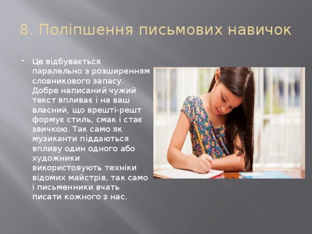 8. Поліпшення письмових навичок Це відбувається паралельно з розширенням словникового запасу. Добре написаний чужий текст впливає і на ваш власний, що врешті-решт формує стиль, смак і стає звичкою. Так само як музиканти піддаються впливу один одного або художники використовують техніки відомих майстрів, так само і письменники вчать писати кожного з нас. 