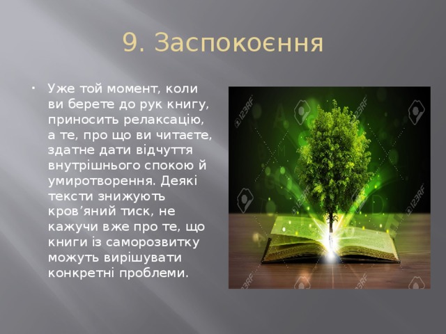 9. Заспокоєння Уже той момент, коли ви берете до рук книгу, приносить релаксацію, а те, про що ви читаєте, здатне дати відчуття внутрішнього спокою й умиротворення. Деякі тексти знижують кров’яний тиск, не кажучи вже про те, що книги із саморозвитку можуть вирішувати конкретні проблеми. 