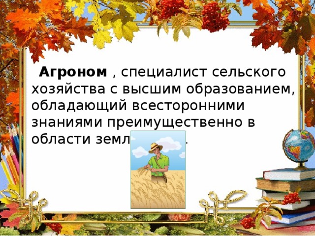  Агроном , специалист сельского хозяйства с высшим образованием, обладающий всесторонними знаниями преимущественно в области земледелия. 