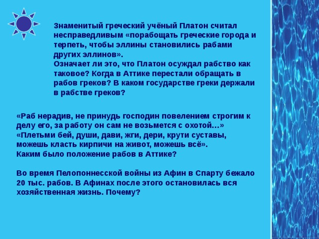 Знаменитый греческий учёный Платон считал несправедливым «порабощать греческие города и терпеть, чтобы эллины становились рабами других эллинов». Означает ли это, что Платон осуждал рабство как таковое? Когда в Аттике перестали обращать в рабов греков? В каком государстве греки держали в рабстве греков? «Раб нерадив, не принудь господин повелением строгим к делу его, за работу он сам не возьмется с охотой…» «Плетьми бей, души, дави, жги, дери, крути суставы, можешь класть кирпичи на живот, можешь всё». Каким было положение рабов в Аттике? Во время Пелопоннесской войны из Афин в Спарту бежало 20 тыс. рабов. В Афинах после этого остановилась вся хозяйственная жизнь. Почему? 