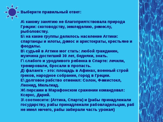 Выберите правильный ответ: А\ какому занятию не благоприятствовала природа Греции: скотоводству, земледелию, ремеслу, рыболовству. Б\ на какие группы делилось население Аттики: спартанцы и илоты, демос и аристократы, крестьяне и феодалы. В\ судьей в Аттике мог стать: любой гражданин, мужчина достигший 30 лет, бедняки, знать. Г\ слабого и уродливого ребенка в Спарте: лечили, тренировали, бросали в пропасть. Д\ фаланга – это: площадь в Афинах, военный строй греков, народное собрание, город в Греции. Е\ долговое рабство отменил: Солон, Фемистокл, Леонид, Мильтиад. Ж\ персами в Марафонском сражении командовал: Ксеркс, Дарий. З\ соотнесите: (Аттика, Спарта) и (рабы принадлежали государству, рабы принадлежали рабовладельцам, раб не имел ничего, рабы забирали часть урожая) 
