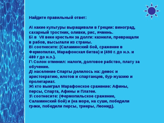 Найдите правильный ответ: А\ какие культуры выращивали в Греции: виноград, сахарный тростник, оливки, рис, ячмень. Б\ в VII веке крестьян за долги: казнили, превращали в рабов, высылали из страны. В\ соотнесите: (Саламинский бой, сражение в Фермопилах, Марафонская битва) и (490 г. до н.э. и 480 г до н.э.). Г\ Солон отменил: налоги, долговое рабство, плату за обучение. Д\ население Спарты делилось на: демос и аристократию, илотов и спартанцев, бур-жуазию и пролетариат. Ж\ кто выиграл Марафонское сражение: Афины, персы, Спарта, Афины и Платеи. З\ соотнесите: (Фермопильское сражение, Саламинский бой) и (на море, на суше, победили греки, победили персы, триеры, Леонид). 