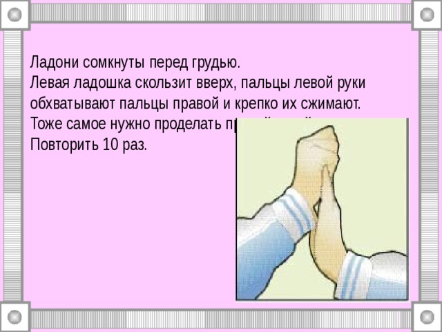 Ладони сомкнуты перед грудью.  Левая ладошка скользит вверх, пальцы левой руки обхватывают пальцы правой и крепко их сжимают.  Тоже самое нужно проделать правой рукой.  Повторить 10 раз. 