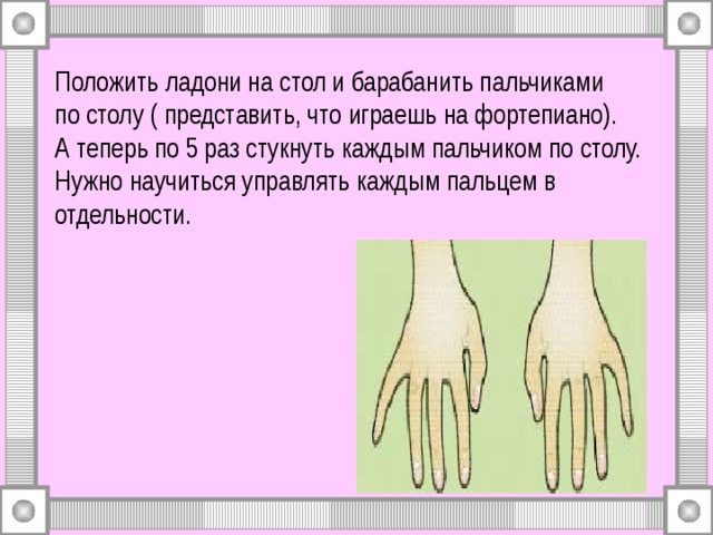 Положить ладони на стол и барабанить пальчиками  по столу ( представить, что играешь на фортепиано).  А теперь по 5 раз стукнуть каждым пальчиком по столу.  Нужно научиться управлять каждым пальцем в отдельности. 