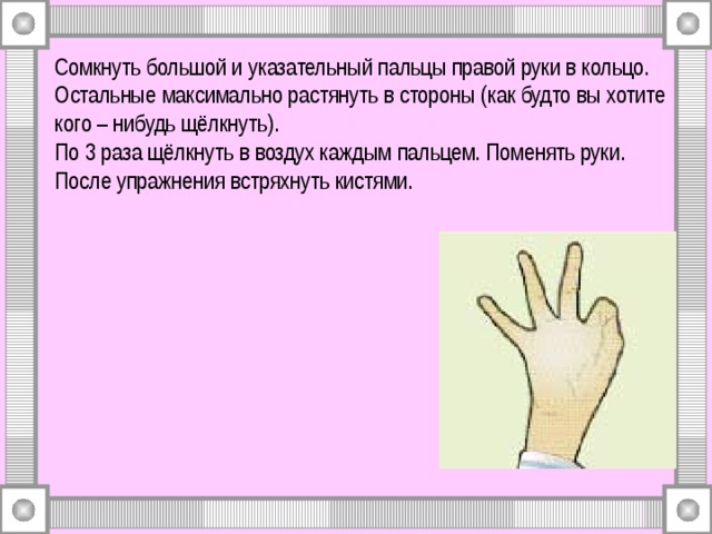 Сомкнуть большой и указательный пальцы правой руки в кольцо. Остальные максимально растянуть в стороны (как будто вы хотите кого – нибудь щёлкнуть).  По 3 раза щёлкнуть в воздух каждым пальцем. Поменять руки.  После упражнения встряхнуть кистями. 