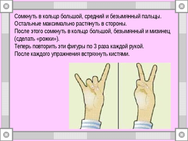 Сомкнуть в кольцо большой, средний и безымянный пальцы. Остальные максимально растянуть в стороны.  После этого сомкнуть в кольцо большой, безымянный и мизинец (сделать «рожки»).  Теперь повторить эти фигуры по 3 раза каждой рукой.  После каждого упражнения встряхнуть кистями. 