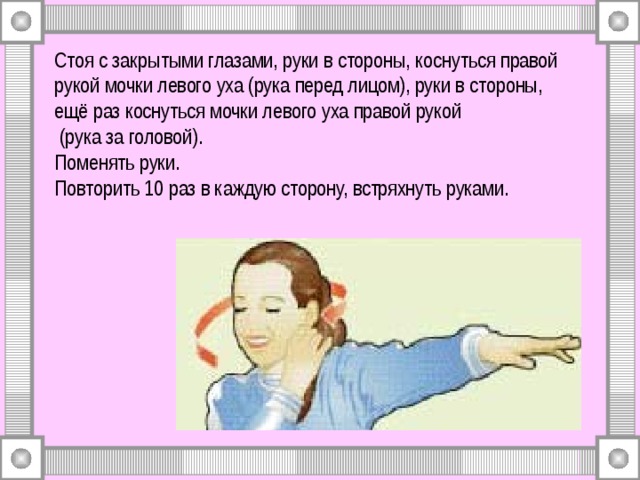 Стоя с закрытыми глазами, руки в стороны, коснуться правой рукой мочки левого уха (рука перед лицом), руки в стороны,  ещё раз коснуться мочки левого уха правой рукой  (рука за головой).  Поменять руки.  Повторить 10 раз в каждую сторону, встряхнуть руками. 