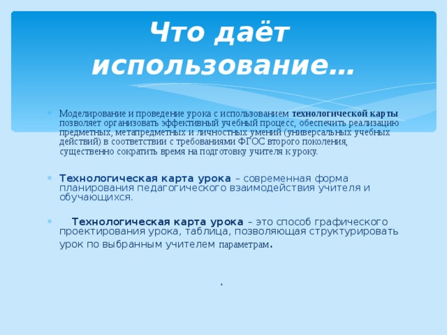 Что даёт использование… Моделирование и проведение урока с использованием технологической карты позволяет организовать эффективный учебный процесс, обеспечить реализацию предметных, метапредметных и личностных умений (универсальных учебных действий) в соответствии с требованиями ФГОС второго поколения, существенно сократить время на подготовку учителя к уроку.  Технологическая карта урока – современная форма планирования педагогического взаимодействия учителя и обучающихся.  Технологическая карта урока – это способ графического проектирования урока, таблица, позволяющая структурировать урок по выбранным учителем параметрам .  . 