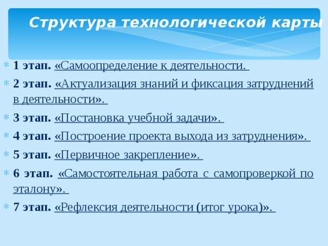      Структура технологической карты   1 этап. «Самоопределение к деятельности. 2 этап. «Актуализация знаний и фиксация затруднений в деятельности». 3 этап. «Постановка учебной задачи». 4 этап. «Построение проекта выхода из затруднения». 5 этап. «Первичное закрепление». 6 этап. «Самостоятельная работа с самопроверкой по эталону». 7 этап. «Рефлексия деятельности (итог урока)».  