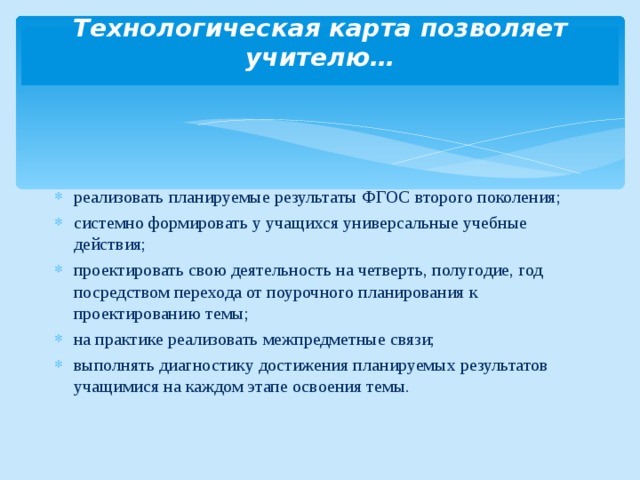 Технологическая карта позволяет учителю…   реализовать планируемые результаты ФГОС второго поколения; системно формировать у учащихся универсальные учебные действия; проектировать свою деятельность на четверть, полугодие, год посредством перехода от поурочного планирования к проектированию темы; на практике реализовать межпредметные связи; выполнять диагностику достижения планируемых результатов учащимися на каждом этапе освоения темы. 