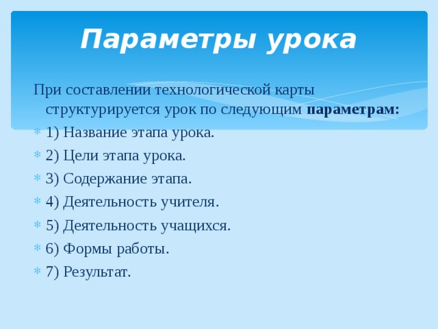 Параметры урока При составлении технологической карты структурируется урок по следующим параметрам: 1) Название этапа урока. 2) Цели этапа урока. 3) Содержание этапа. 4) Деятельность учителя. 5) Деятельность учащихся. 6) Формы работы. 7) Результат.  