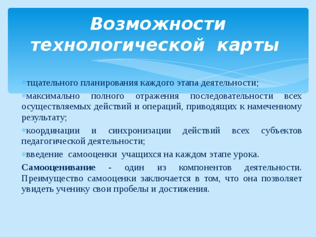 Возможности технологической карты тщательного планирования каждого этапа деятельности; максимально полного отражения последовательности всех осуществляемых действий и операций, приводящих к намеченному результату; координации и синхронизации действий всех субъектов педагогической деятельности; введение самооценки учащихся на каждом этапе урока. Самооценивание - один из компонентов деятельности. Преимущество самооценки заключается в том, что она позволяет увидеть ученику свои пробелы и достижения.   