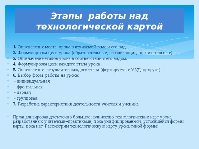 Этапы работы над технологической картой 1. Определение места урока в изучаемой теме и его вид. 2. Формулировка цели урока (образовательные, развивающие, воспитательные). 3. Обозначение этапов урока в соответствии с его видом. 4. Формулировка цели каждого этапа урока. 5. Определение результатов каждого этапа (формируемые УУД, продукт). 6. Выбор форм работы на уроке:  - индивидуальная;  - фронтальная;  - парная;  - групповая. 7. Разработка характеристики деятельности учителя и ученика.  Проанализировав достаточно большое количество технологических карт урока, разработанных учителями–практиками, пока унифицированной, устоявшейся формы карты пока нет. Рассмотрим технологическую карту урока такой формы: 