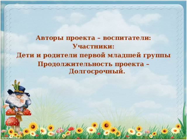Авторы проекта – воспитатели: Участники: Дети и родители первой младшей группы Продолжительность проекта – Долгосрочный. 
