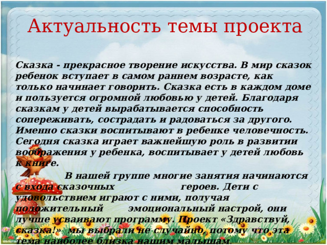 Актуальность темы проекта Сказка - прекрасное творение искусства. В мир сказок ребенок вступает в самом раннем возрасте, как только начинает говорить. Сказка есть в каждом доме и пользуется огромной любовью у детей. Благодаря сказкам у детей вырабатывается способность сопереживать, сострадать и радоваться за другого. Именно сказки воспитывают в ребенке человечность. Сегодня сказка играет важнейшую роль в развитии воображения у ребенка, воспитывает у детей любовь к книге.  В нашей группе многие занятия начинаются с входа сказочных героев. Дети с удовольствием играют с ними, получая положительный эмоциональный настрой, они лучше усваивают программу. Проект «Здравствуй, сказка!» мы выбрали не случайно, потому что эта тема наиболее близка нашим малышам . 