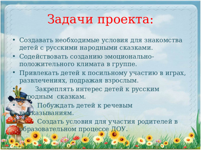Задачи проекта: Создавать необходимые условия для знакомства детей с русскими народными сказками. Содействовать созданию эмоционально-положительного климата в группе. Привлекать детей к посильному участию в играх, развлечениях, подражая взрослым.  Закреплять интерес детей к русским народным сказкам.  Побуждать детей к речевым высказываниям.  Создать условия для участия родителей в образовательном процессе ДОУ. 