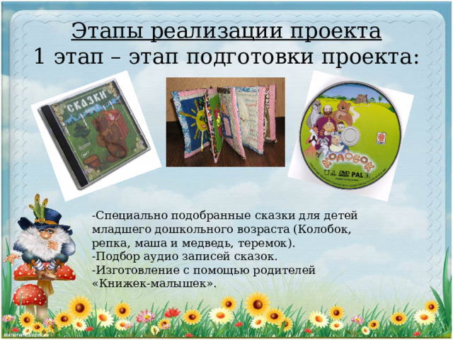 Этапы реализации проекта  1 этап – этап подготовки проекта: -Специально подобранные сказки для детей младшего дошкольного возраста (Колобок, репка, маша и медведь, теремок). -Подбор аудио записей сказок. -Изготовление с помощью родителей «Книжек-малышек». 