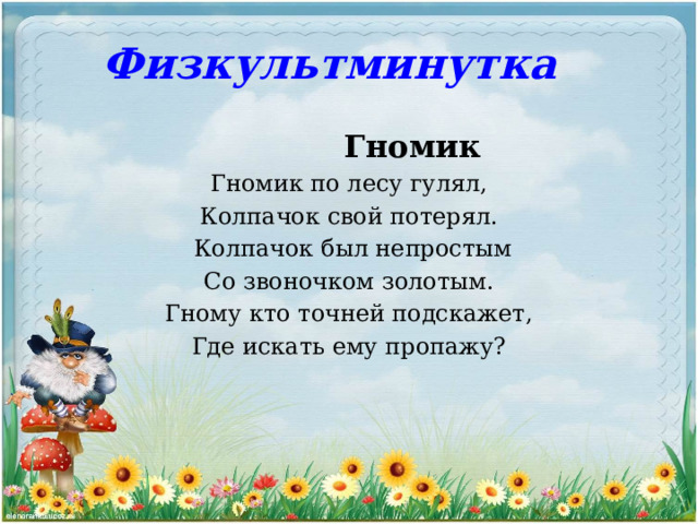 Физкультминутка    Гномик  Гномик по лесу гулял,  Колпачок свой потерял.  Колпачок был непростым  Со звоночком золотым.  Гному кто точней подскажет,  Где искать ему пропажу? 