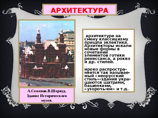 АРХИТЕКТУРА В архитектуре на смену классицизму пришла эклектика. Архитекторы искали новые формы в сочетании элементов готики ренессанса, а  рокко и др.  стилей. Широко распростра-няется так называе-мый «неорусский стиль»-здания укра- шаются шатрами, башенками, «узорочь-ем» и т.д. А.Семенов.В.Шервуд. Здание Исторического музея. 