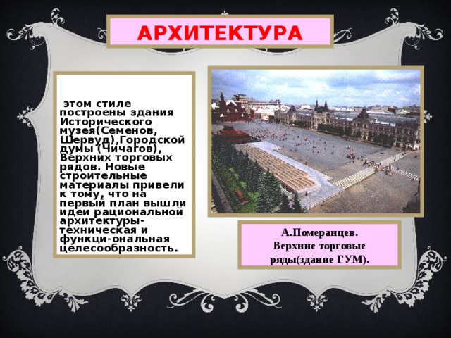 АРХИТЕКТУРА  В этом стиле построены здания Исторического музея(Семенов, Шервуд),Городской думы (Чичагов), Верхних торговых рядов. Новые строительные  материалы привели к тому, что на первый план вышли идеи рациональной архитектуры-техническая и функци-ональная целесообразность. А.Померанцев. Верхние торговые ряды(здание ГУМ). 