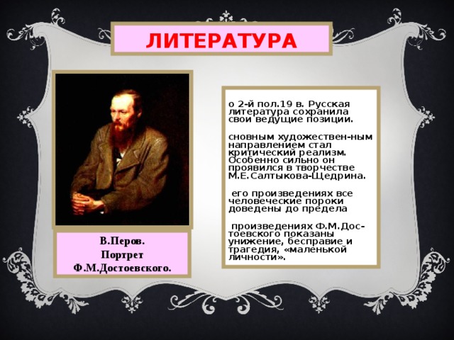 ЛИТЕРАТУРА Во 2-й пол.19 в. Русская литература сохранила свои ведущие позиции. Основным художествен-ным направлением стал критический реализм. Особенно сильно он проявился в творчестве М.Е.Салтыкова-Щедрина. В его произведениях все человеческие пороки доведены до предела В произведениях Ф.М.Дос-тоевского показаны унижение,  бесправие и трагедия,  «маленькой личности». В.Перов. Портрет Ф.М.Достоевского. 
