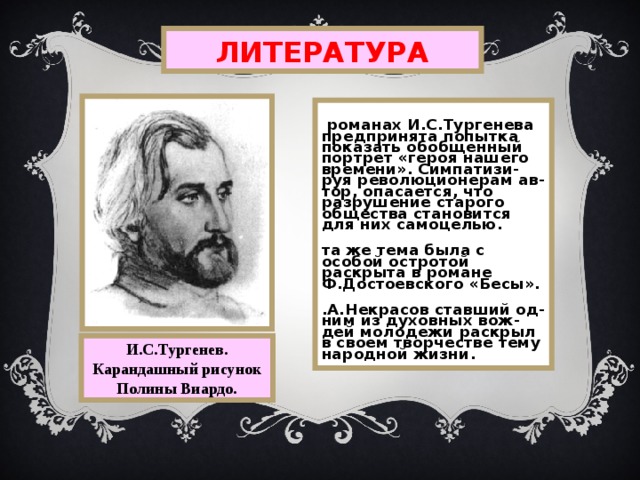 ЛИТЕРАТУРА В романах И.С.Тургенева предпринята попытка показать обобщенный портрет «героя нашего времени». Симпатизи-руя революционерам ав - тор,  опасается, что  разрушение старого общества становится для них самоцелью. Эта же тема была с особой остротой раскрыта в романе Ф.Достоевского «Бесы». Н.А.Некрасов ставший од-ним из духовных вож-дей молодежи раскрыл в своем творчестве тему народной жизни. И.С.Тургенев. Карандашный рисунок Полины Виардо. 