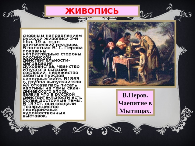 ЖИВОПИСЬ Основным направлением русской живописи 2-й пол. 19 в.  стал критический реализм.  В полотнах В.  Г.  Перова показаны неприглядные стороны российской действительности-деградация духовенства, чванство и пустота высших сословий,  невежество забитых нуждой народных масс. В1863 г. группа выпускни-ков АХ отказалась писать картины на темы скан-динавского эпоса, заявив что в русской действите-льности есть более достойные темы.  В 1870г.  они создали Товарищество передвижных художественных выставок. В.Перов. Чаепитие в Мытищах. 