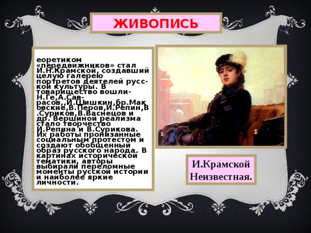 ЖИВОПИСЬ Теоретиком «передвижников» стал И.Н.Крамской, создавший целую галерею портретов деятелей русс-кой культуры.  В товарищество вошли-Н.Ге,А.Сав-расов,,И.Шишкин,бр.Маковские,В.Перов,И.Репин,В.Суриков,В.Васнецов и др.  Вершиной реализма стало творчество И.Репина и В.Сурикова.  Их работы пронизанные социальным протестом и создают обобщенный образ русского народа.  В картинах исторической тематики,  авторы выбирали переломные моменты русской истории и наиболее яркие личности. И.Крамской Неизвестная. 