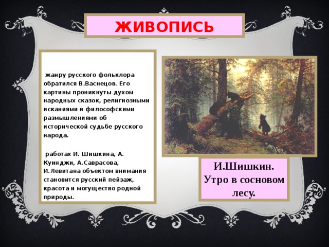 ЖИВОПИСЬ  К жанру русского фольклора обратился В.Васнецов. Его картины проникнуты духом народных сказок, религиозными исканиями и философскими размышлениями об исторической судьбе русского народа. В работах И.  Шишкина,  А.  Куинджи,  А.Саврасова,  И.Левитана объектом внимания становится русский пейзаж, красота и могущество родной природы. И.Шишкин. Утро в сосновом лесу. 