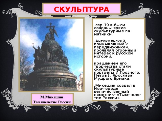 СКУЛЬПТУРА В сер.19 в.были созданы яркие скульптурные па мятники. М.Антокольский,  примыкавший к передвижникам, проявлял огромный интерес к русской истории. Украшением его творчества стали скульптурные портреты И.Грозного, Петра I , Ярослава Мудрого,Ермака. М.Микешин создал в Нов-городе величественный памятник- «Тысячеле-тие России». М.Микешин. Тысячелетие России. 