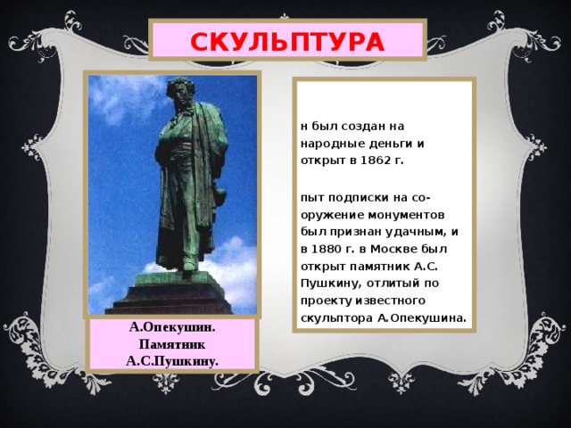 СКУЛЬПТУРА  Он был создан на народные деньги и открыт в 1862 г. Опыт подписки на со-оружение монументов был признан удачным, и в 1880 г. в Москве был открыт памятник А.С. Пушкину, отлитый по проекту известного скульптора А.Опекушина. А.Опекушин. Памятник А.С.Пушкину. 