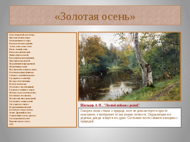 «Золотая осень» В сем открытый для обзора. Просеки лесных дорог, Заглядевшихся в озёра. Как на выставке картин:  Залы, залы, залы, залы Вязов, ясеней, осин В позолоте небывалой. Липы обруч золотой, Как венец на новобрачной. Лик берёзы под фатой Подвенечной и прозрачной. Погребённая земля Под листвой в канавах, ямах. В жёлтых клёнах флигеля, Словно в золочёных рамах, Где деревья в сентябре На заре стоят попарно, И закат на их коре Оставляет след янтарный, Где нельзя ступить в овраг, Чтоб не стало всем известно: Так бушует, что ни шаг, Под ногами лист древесный, Где звучит в конце аллей Эхо у крутого спуска И зари вишнёвый клей Застывает в виде сгустка. Осень. Древний уголок Старых книг, одежд, оружья, Где сокровищ каталог Перелистывает стужа. 1956    Шильдер  А. Н . 