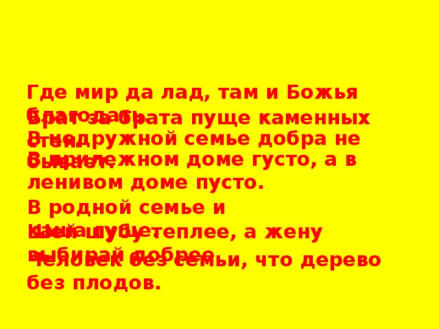 Где мир да лад, там и Божья благодать. Брат за брата пуще каменных стен. В недружной семье добра не бывает. В прилежном доме густо, а в ленивом доме пусто. В родной семье и каша гуще. Шей шубу теплее, а жену выбирай добрее. Человек без семьи, что дерево без плодов. 