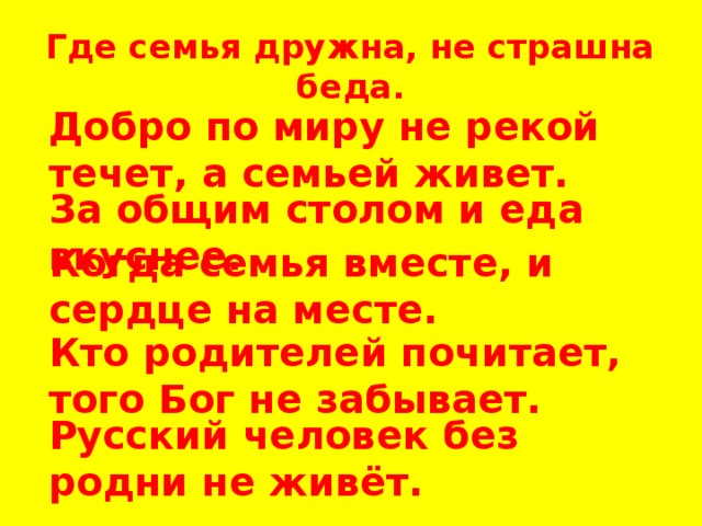 Где семья дружна, не страшна беда. Добро по миру не рекой течет, а семьей живет. За общим столом и еда вкуснее. Когда семья вместе, и сердце на месте. Кто родителей почитает, того Бог не забывает. Русский человек без родни не живёт. 