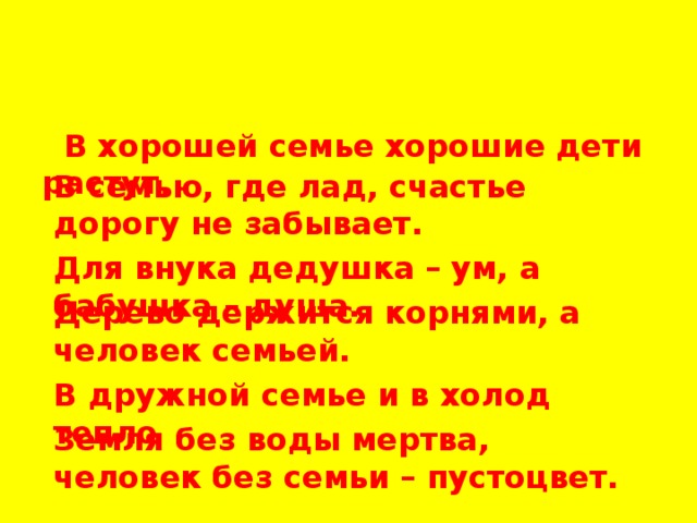  В хорошей семье хорошие дети растут. В семью, где лад, счастье дорогу не забывает. Для внука дедушка – ум, а бабушка – душа. Дерево держится корнями, а человек семьей. В дружной семье и в холод тепло . Земля без воды мертва, человек без семьи – пустоцвет. 