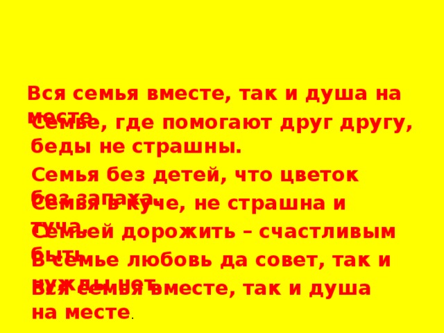 Вся семья вместе, так и душа на месте. Семье, где помогают друг другу, беды не страшны. Семья без детей, что цветок без запаха. Семья в куче, не страшна и туча. Семьей дорожить – счастливым быть. В семье любовь да совет, так и нужды нет. Вся семья вместе, так и душа на месте . 