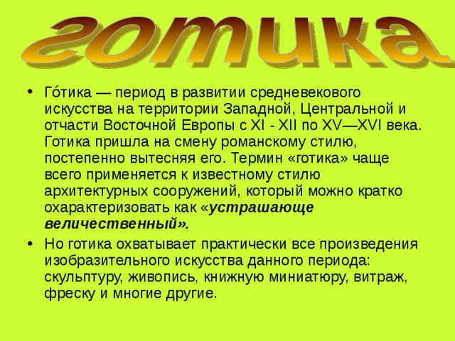 Го́тика — период в развитии средневекового искусства на территории Западной, Центральной и отчасти Восточной Европы с XI - XII по XV—XVI века. Готика пришла на смену романскому стилю, постепенно вытесняя его. Термин «готика» чаще всего применяется к известному стилю архитектурных сооружений, который можно кратко охарактеризовать как « устрашающе величественный».  Но готика охватывает практически все произведения изобразительного искусства данного периода: скульптуру, живопись, книжную миниатюру, витраж, фреску и многие другие. 