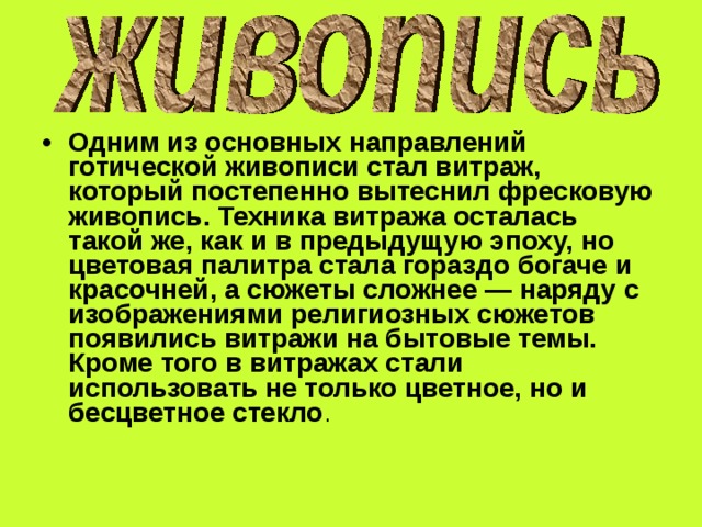Одним из основных направлений готической живописи стал витраж, который постепенно вытеснил фресковую живопись. Техника витража осталась такой же, как и в предыдущую эпоху, но цветовая палитра стала гораздо богаче и красочней, а сюжеты сложнее — наряду с изображениями религиозных сюжетов появились витражи на бытовые темы. Кроме того в витражах стали использовать не только цветное, но и бесцветное стекло . 