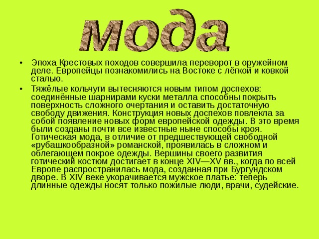 Эпоха Крестовых походов совершила переворот в оружейном деле. Европейцы познакомились на Востоке с лёгкой и ковкой сталью. Тяжёлые кольчуги вытесняются новым типом доспехов: соединённые шарнирами куски металла способны покрыть поверхность сложного очертания и оставить достаточную свободу движения. Конструкция новых доспехов повлекла за собой появление новых форм европейской одежды. В это время были созданы почти все известные ныне способы кроя. Готическая мода, в отличие от предшествующей свободной «рубашкообразной» романской, проявилась в сложном и облегающем покрое одежды. Вершины своего развития готический костюм достигает в конце XIV—XV вв., когда по всей Европе распространилась мода, созданная при Бургундском дворе. В XIV веке укорачивается мужское платье: теперь длинные одежды носят только пожилые люди, врачи, судейские. 