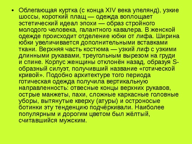 Облегающая куртка (с конца XIV века упелянд), узкие шоссы, короткий плащ — одежда воплощает эстетический идеал эпохи — образ стройного молодого человека, галантного кавалера. В женской одежде происходит отделение юбки от лифа. Ширина юбки увеличивается дополнительными вставками ткани. Верхняя часть костюма — узкий лиф с узкими длинными рукавами, треугольным вырезом на груди и спине. Корпус женщины отклонён назад, образуя S-образный силуэт, получивший название «готической кривой». Подобно архитектуре того периода готическая одежда получила вертикальную направленность: отвесные концы верхних рукавов, острые манжеты, пахи, сложные каркасные головные уборы, вытянутые кверху (атуры) и остроносые ботинки эту тенденцию подчёркивали. Наиболее популярным и дорогим цветом был жёлтый, считавшийся мужским. 