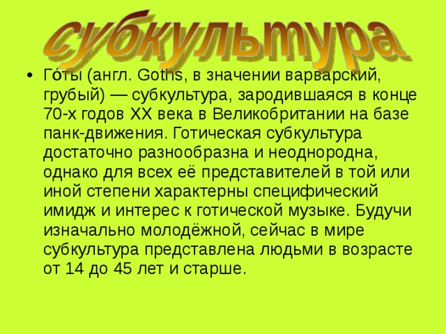Го́ты (англ. Goths, в значении варварский, грубый) — субкультура, зародившаяся в конце 70-х годов XX века в Великобритании на базе панк-движения. Готическая субкультура достаточно разнообразна и неоднородна, однако для всех её представителей в той или иной степени характерны специфический имидж и интерес к готической музыке. Будучи изначально молодёжной, сейчас в мире субкультура представлена людьми в возрасте от 14 до 45 лет и старше. 