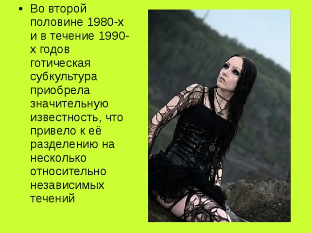 Во второй половине 1980-х и в течение 1990-х годов готическая субкультура приобрела значительную известность, что привело к её разделению на несколько относительно независимых течений 