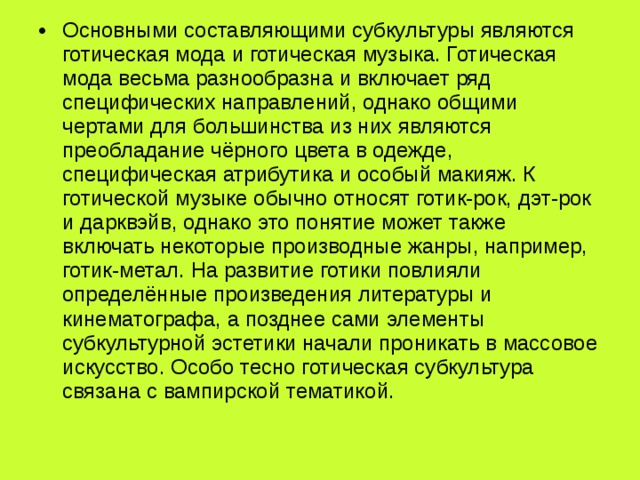 Основными составляющими субкультуры являются готическая мода и готическая музыка. Готическая мода весьма разнообразна и включает ряд специфических направлений, однако общими чертами для большинства из них являются преобладание чёрного цвета в одежде, специфическая атрибутика и особый макияж. К готической музыке обычно относят готик-рок, дэт-рок и дарквэйв, однако это понятие может также включать некоторые производные жанры, например, готик-метал. На развитие готики повлияли определённые произведения литературы и кинематографа, а позднее сами элементы субкультурной эстетики начали проникать в массовое искусство. Особо тесно готическая субкультура связана с вампирской тематикой. 