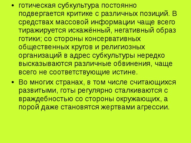 готическая субкультура постоянно подвергается критике с различных позиций. В средствах массовой информации чаще всего тиражируется искажённый, негативный образ готики; со стороны консервативных общественных кругов и религиозных организаций в адрес субкультуры нередко высказываются различные обвинения, чаще всего не соответствующие истине. Во многих странах, в том числе считающихся развитыми, готы регулярно сталкиваются с враждебностью со стороны окружающих, а порой даже становятся жертвами агрессии. 